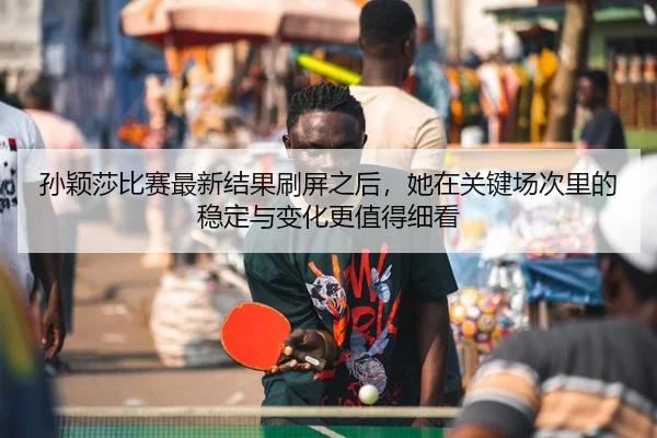 孙颖莎比赛最新结果刷屏之后，她在关键场次里的稳定与变化更值得细看